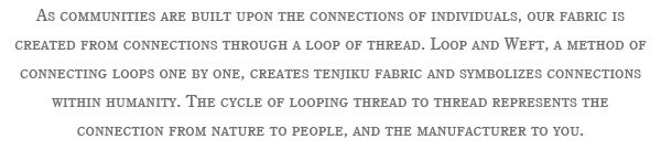 As communities are built upon the connections of individuals, our fabric is created from connections through a loop of thread. Loop and Weft, a method of connecting loops one by one, creates tenjiku fabric and symbolizes connections within humanity. The cycle of looping thread to thread represents the connection from nature to people, and the manufacturer to you.